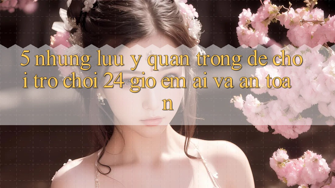 5. Những lưu ý quan trọng để chơi trò chơi 24 giờ êm ái và an toàn 5. Những lưu ý quan trọng để chơi trò chơi 24 giờ êm ái và an toàn