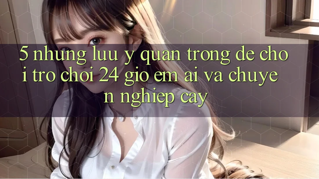 5. Những lưu ý quan trọng để chơi trò chơi 24 giờ êm ái và chuyên nghiệp cậy