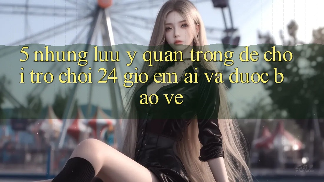 5. Những lưu ý quan trọng để chơi trò chơi 24 giờ êm ái và được bảo vệ 5. Những lưu ý quan trọng để chơi trò chơi 24 giờ êm ái và được bảo vệ