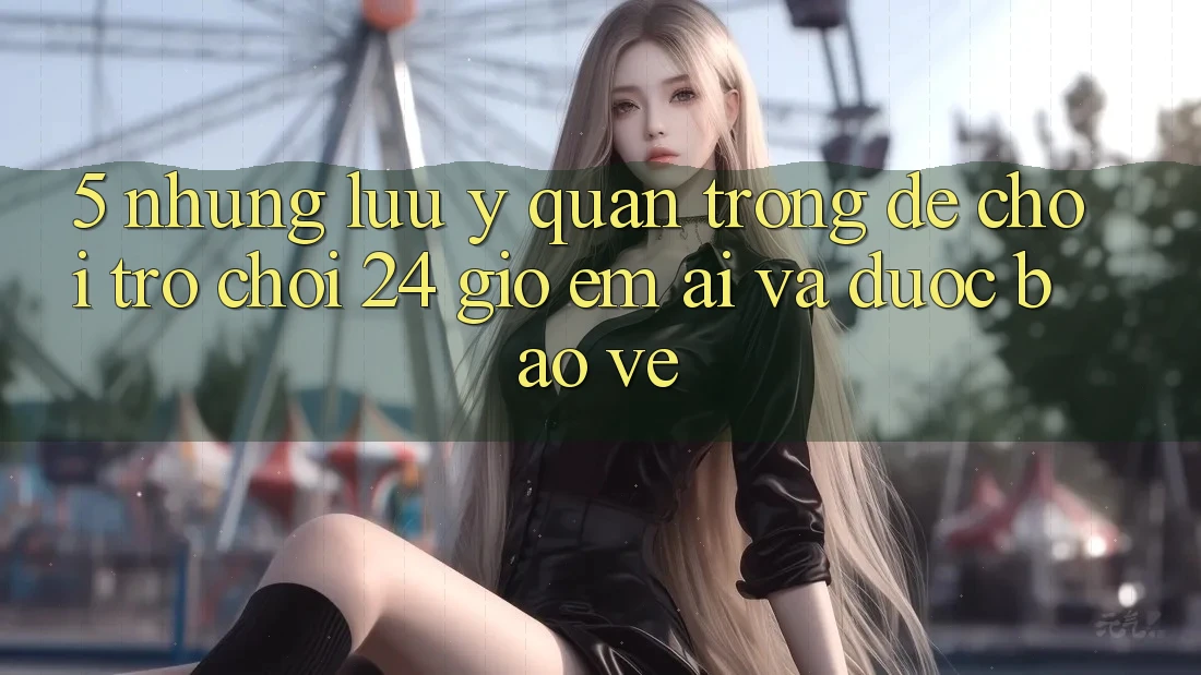 5. Những lưu ý quan trọng để chơi trò chơi 24 giờ êm ái và được bảo vệ 5. Những lưu ý quan trọng để chơi trò chơi 24 giờ êm ái và được bảo vệ