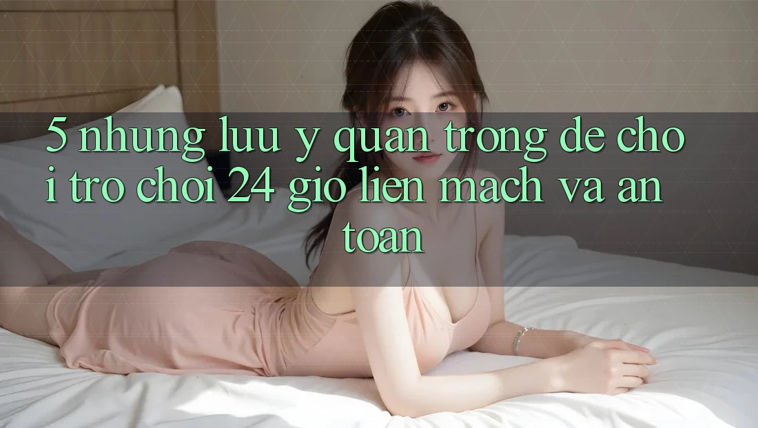 5. Những lưu ý quan trọng để chơi trò chơi 24 giờ liền mạch và an toàn