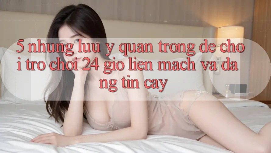 5. Những lưu ý quan trọng để chơi trò chơi 24 giờ liền mạch và đáng tin cậy 5. Những lưu ý quan trọng để chơi trò chơi 24 giờ liền mạch và đáng tin cậy