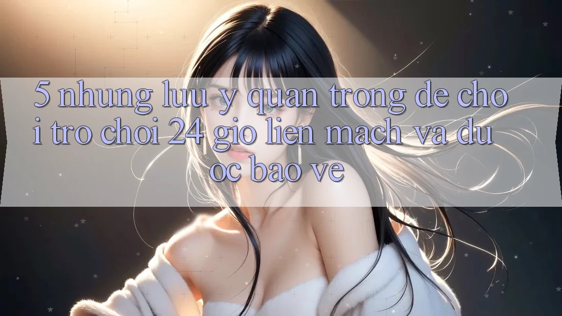 5. Những lưu ý quan trọng để chơi trò chơi 24 giờ liền mạch và được bảo vệ 5. Những lưu ý quan trọng để chơi trò chơi 24 giờ liền mạch và được bảo vệ