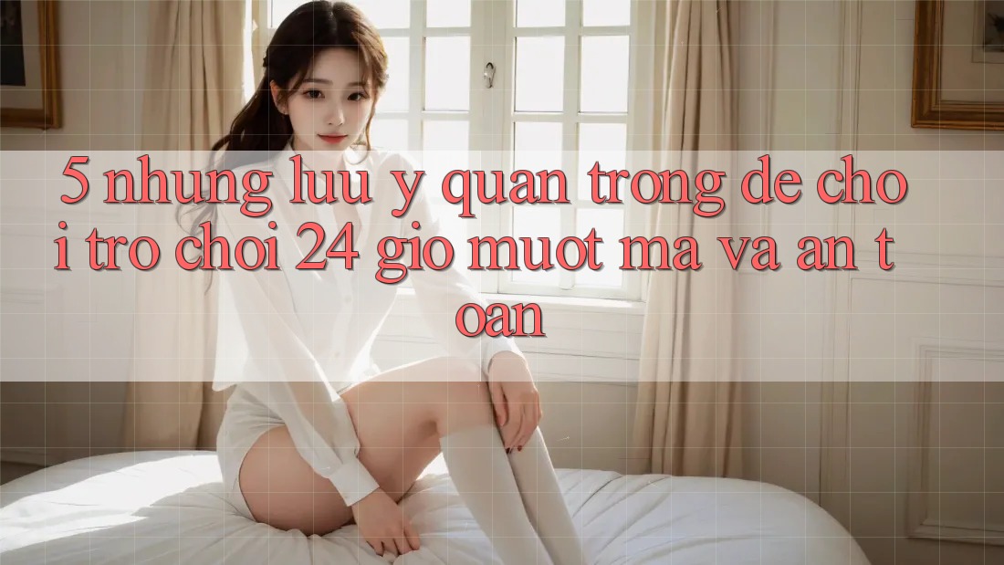 5. Những lưu ý quan trọng để chơi trò chơi 24 giờ mượt mà và an toàn 5. Những lưu ý quan trọng để chơi trò chơi 24 giờ mượt mà và an toàn