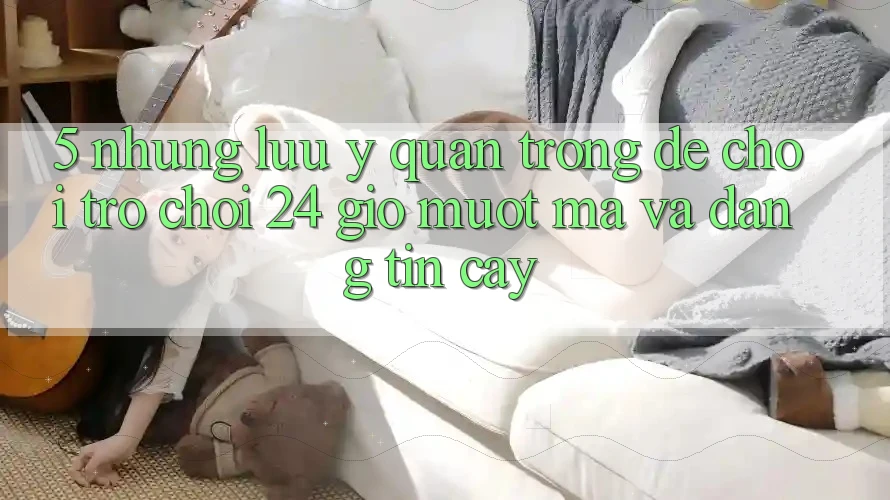 5. Những lưu ý quan trọng để chơi trò chơi 24 giờ mượt mà và đáng tin cậy 5. Những lưu ý quan trọng để chơi trò chơi 24 giờ mượt mà và đáng tin cậy