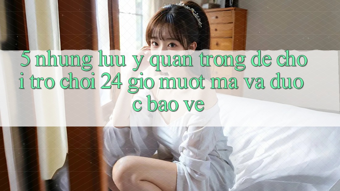 5. Những lưu ý quan trọng để chơi trò chơi 24 giờ mượt mà và được bảo vệ