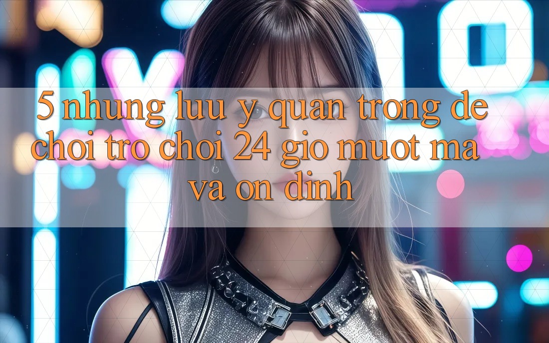 5. Những lưu ý quan trọng để chơi trò chơi 24 giờ mượt mà và ổn định 5. Những lưu ý quan trọng để chơi trò chơi 24 giờ mượt mà và ổn định
