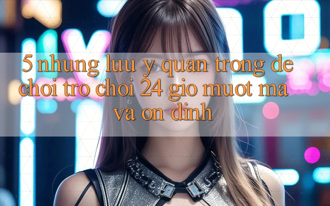 5. Những lưu ý quan trọng để chơi trò chơi 24 giờ mượt mà và ổn định 5. Những lưu ý quan trọng để chơi trò chơi 24 giờ mượt mà và ổn định