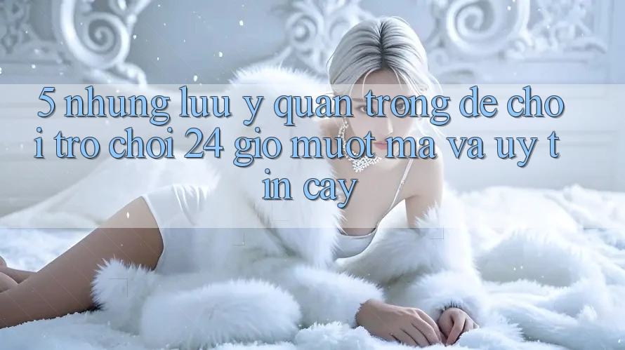 5. Những lưu ý quan trọng để chơi trò chơi 24 giờ mượt mà và uy tín cậy