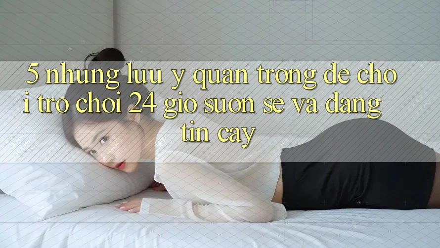 5. Những lưu ý quan trọng để chơi trò chơi 24 giờ suôn sẻ và đáng tin cậy 5. Những lưu ý quan trọng để chơi trò chơi 24 giờ suôn sẻ và đáng tin cậy