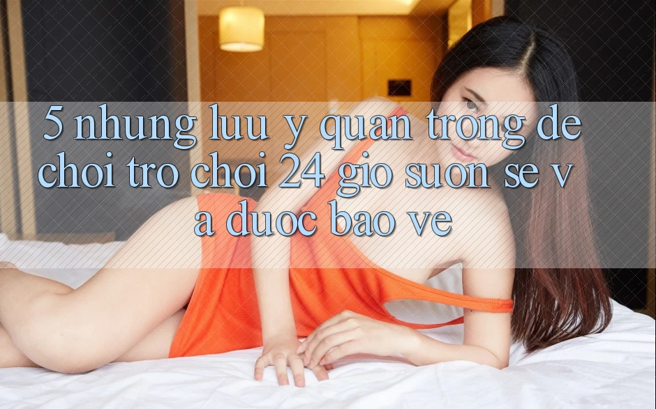 5. Những lưu ý quan trọng để chơi trò chơi 24 giờ suôn sẻ và được bảo vệ 5. Những lưu ý quan trọng để chơi trò chơi 24 giờ suôn sẻ và được bảo vệ
