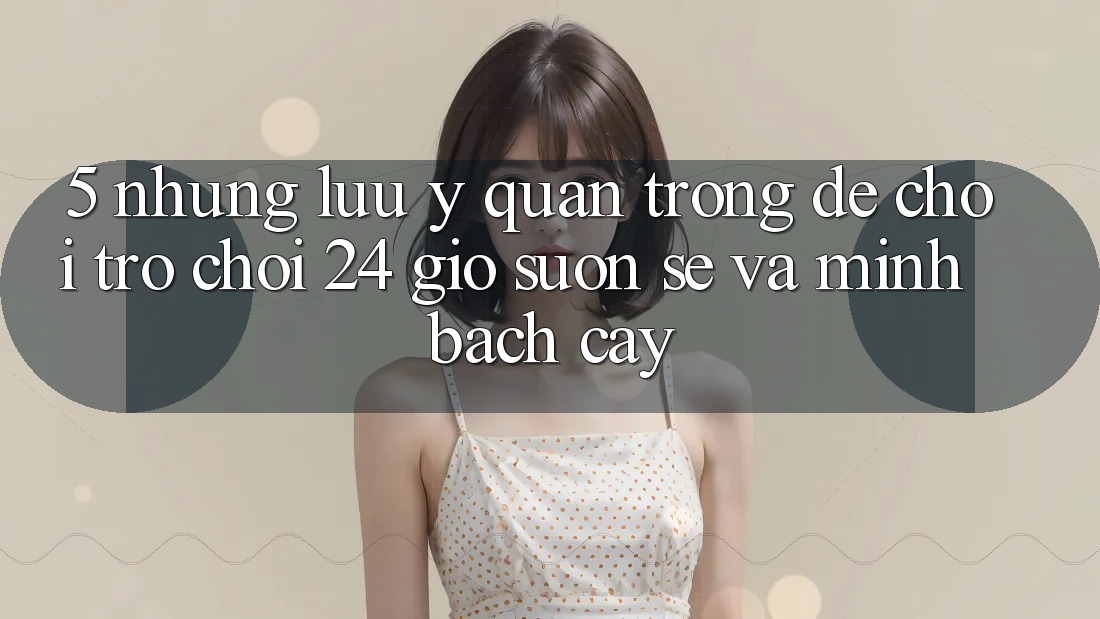 5. Những lưu ý quan trọng để chơi trò chơi 24 giờ suôn sẻ và minh bạch cậy