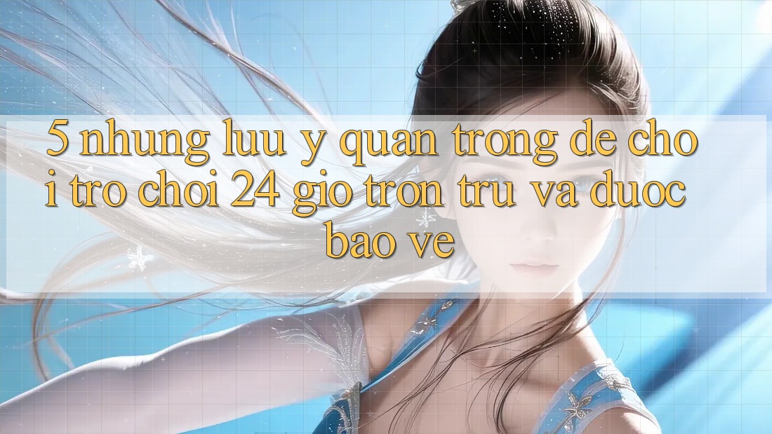 5. Những lưu ý quan trọng để chơi trò chơi 24 giờ trơn tru và được bảo vệ 5. Những lưu ý quan trọng để chơi trò chơi 24 giờ trơn tru và được bảo vệ