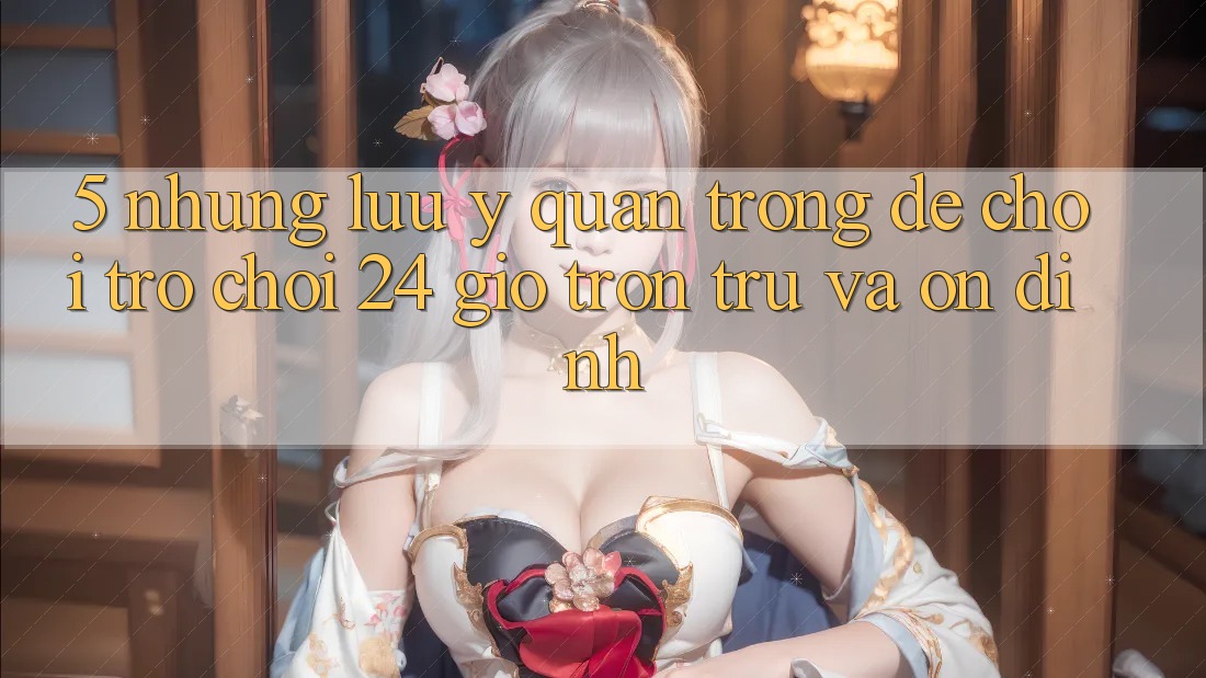5. Những lưu ý quan trọng để chơi trò chơi 24 giờ trơn tru và ổn định 5. Những lưu ý quan trọng để chơi trò chơi 24 giờ trơn tru và ổn định