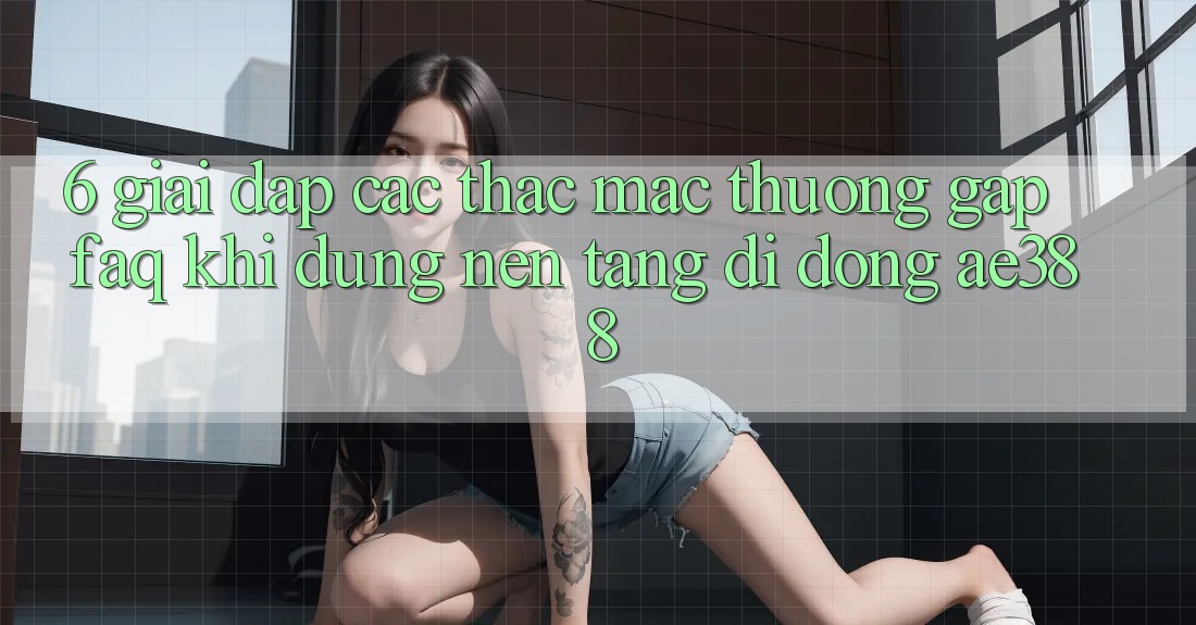6. Giải đáp các thắc mắc thường gặp (FAQ) khi dùng Nền tảng di động ae388 6. Giải đáp các thắc mắc thường gặp (FAQ) khi dùng Nền tảng di động ae388