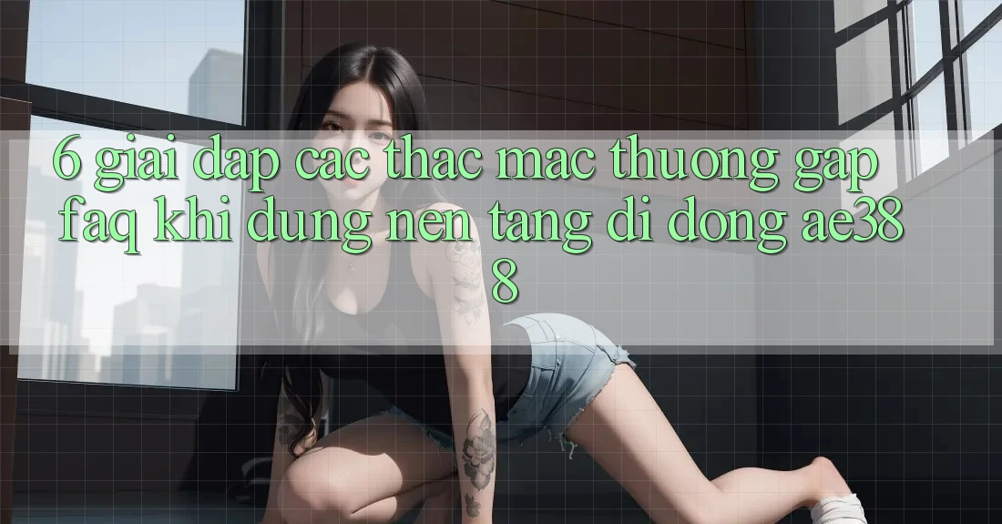 6. Giải đáp các thắc mắc thường gặp (FAQ) khi dùng Nền tảng di động ae388 6. Giải đáp các thắc mắc thường gặp (FAQ) khi dùng Nền tảng di động ae388