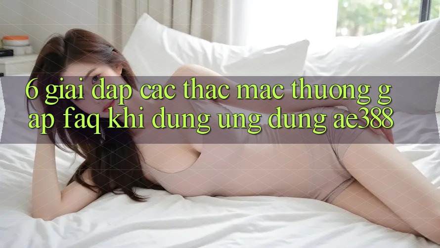 6. Giải đáp các thắc mắc thường gặp (FAQ) khi dùng Ứng dụng ae388 6. Giải đáp các thắc mắc thường gặp (FAQ) khi dùng Ứng dụng ae388