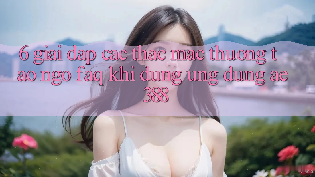 6. Giải đáp các thắc mắc thường tao ngộ (FAQ) khi dùng Ứng dụng ae388 6. Giải đáp các thắc mắc thường tao ngộ (FAQ) khi dùng Ứng dụng ae388