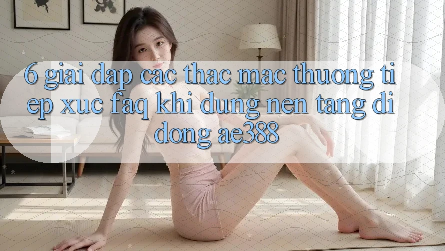 6. Giải đáp các thắc mắc thường tiếp xúc (FAQ) khi dùng Nền tảng di động ae388