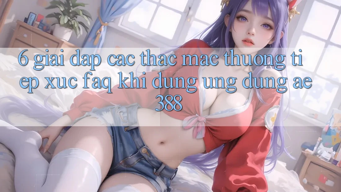 6. Giải đáp các thắc mắc thường tiếp xúc (FAQ) khi dùng Ứng dụng ae388 6. Giải đáp các thắc mắc thường tiếp xúc (FAQ) khi dùng Ứng dụng ae388
