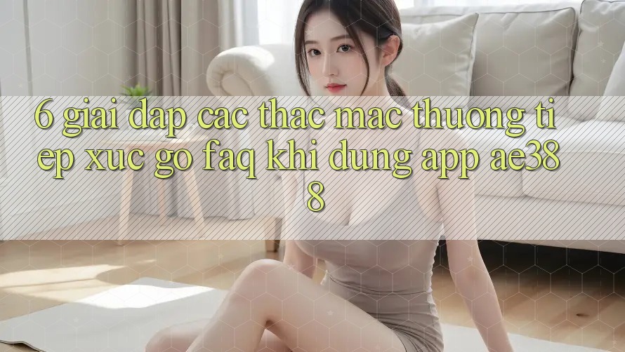 6. Giải đáp các thắc mắc thường tiếp xúc gỡ (FAQ) khi dùng App ae388 6. Giải đáp các thắc mắc thường tiếp xúc gỡ (FAQ) khi dùng App ae388