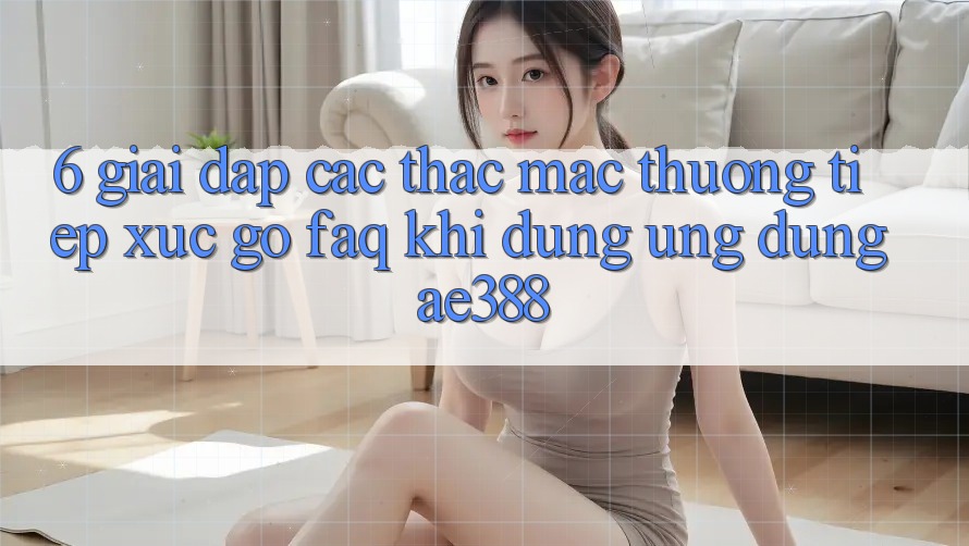 6. Giải đáp các thắc mắc thường tiếp xúc gỡ (FAQ) khi dùng Ứng dụng ae388 6. Giải đáp các thắc mắc thường tiếp xúc gỡ (FAQ) khi dùng Ứng dụng ae388