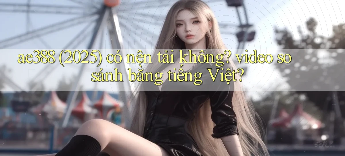 ae388 (2025) có nên tải không video so sánh bằng tiếng Việt