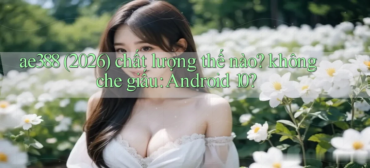ae388 (2026) chất lượng thế nào không che giấu Android 10