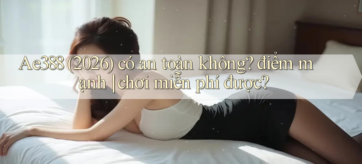 Ae388 (2026) có an toàn không điểm mạnh chơi miễn phí được
