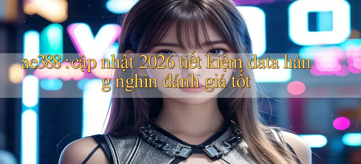 ae388 cập nhật 2026 tiết kiệm data hàng nghìn đánh giá tốt