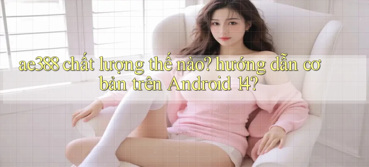 ae388 chất lượng thế nào hướng dẫn cơ bản trên Android 14