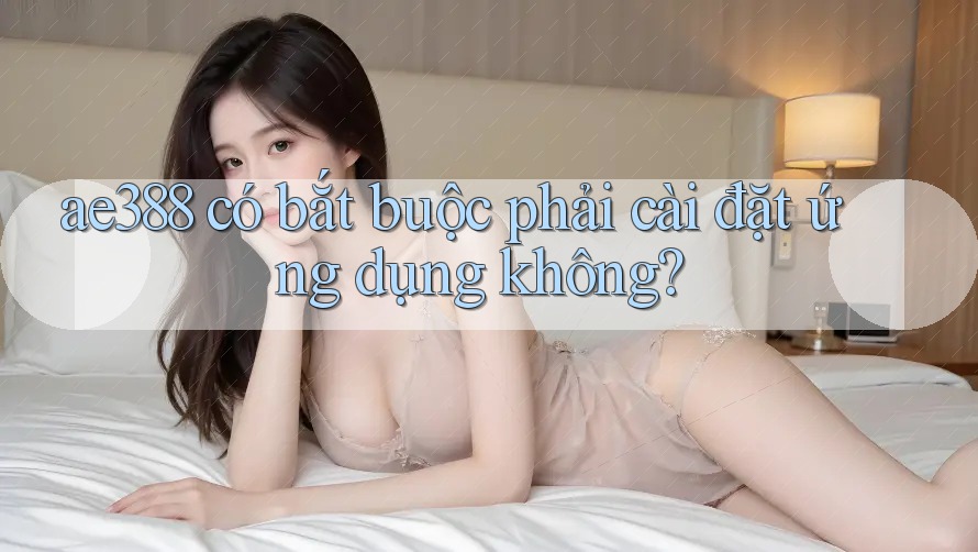 ae388 có bắt buộc phải cài đặt ứng dụng không? ae388 có bắt buộc phải cài đặt ứng dụng không?