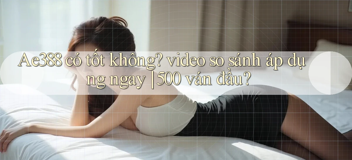 Ae388 có tốt không video so sánh áp dụng ngay 500 ván đầu