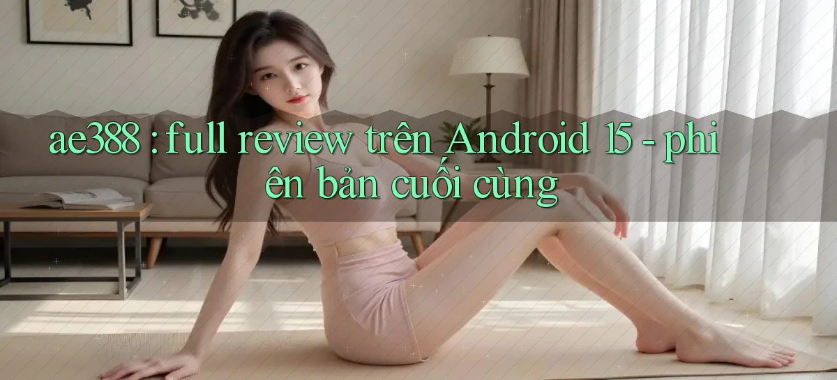 ae388 full review trên Android 15   phiên bản cuối cùng