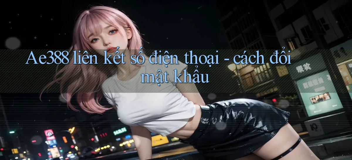 Ae388 liên kết số điện thoại   cách đổi mật khẩu
