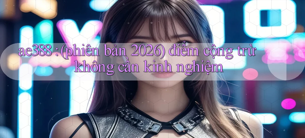 ae388 (phiên bản 2026) điểm cộng trừ không cần kinh nghiệm