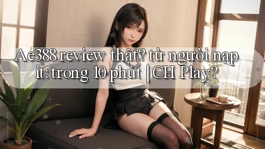 Ae388 review thật từ người nạp ít trong 10 phút CH Play