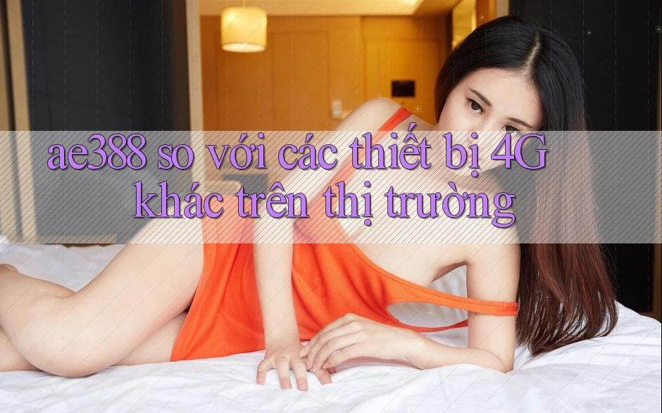 ae388 so với các thiết bị 4G khác trên thị trường ae388 so với các thiết bị 4G khác trên thị trường