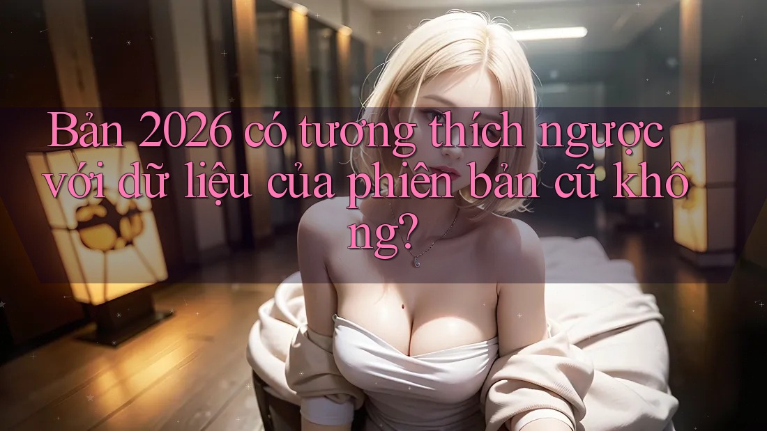 Bản 2026 có tương thích ngược với dữ liệu của phiên bản cũ không?