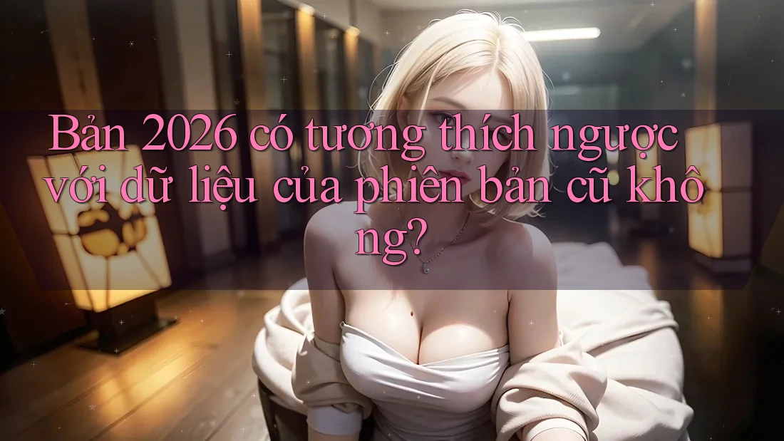 Bản 2026 có tương thích ngược với dữ liệu của phiên bản cũ không? Bản 2026 có tương thích ngược với dữ liệu của phiên bản cũ không?