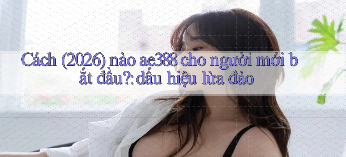 Cách (2026) nào ae388 cho người mới bắt đầu dấu hiệu lừa đảo