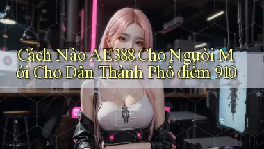 Cách nào Ae388 cho người mới cho dân thành phố   điểm 910