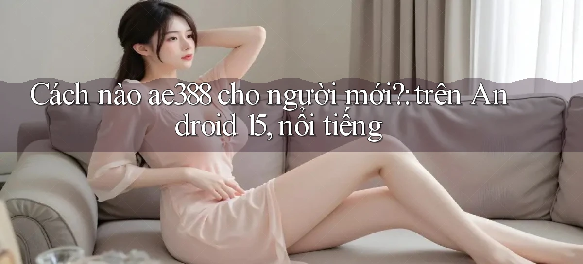 Cách nào ae388 cho người mới trên Android 15, nổi tiếng