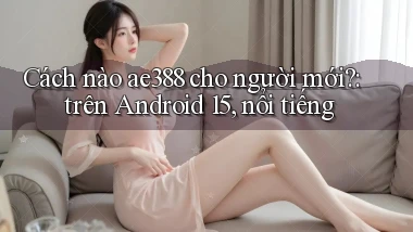 Cách nào ae388 cho người mới trên Android 15, nổi tiếng