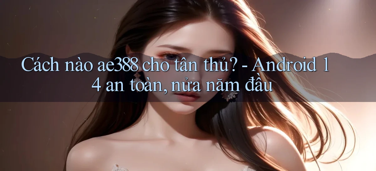 Cách nào ae388 cho tân thủ   Android 14 an toàn, nửa năm đầu