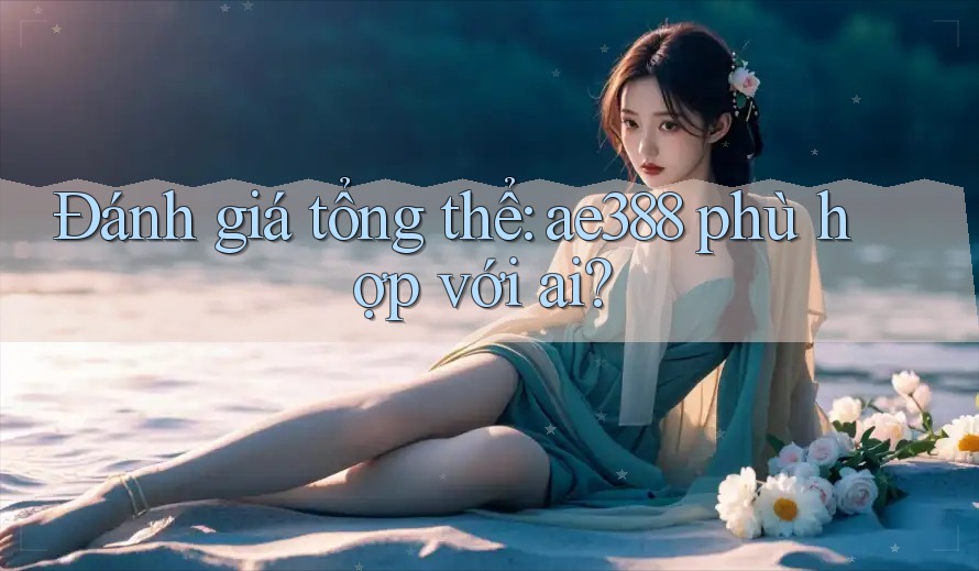Đánh giá tổng thể: ae388 phù hợp với ai? Đánh giá tổng thể: ae388 phù hợp với ai?