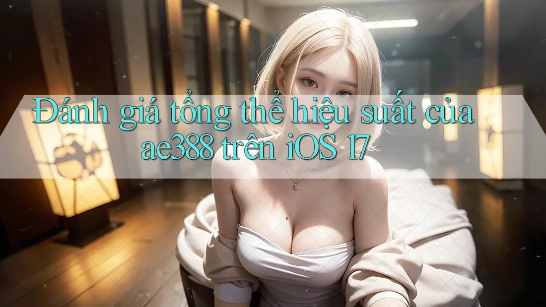 Đánh giá tổng thể hiệu suất của ae388 trên iOS 17 Đánh giá tổng thể hiệu suất của ae388 trên iOS 17