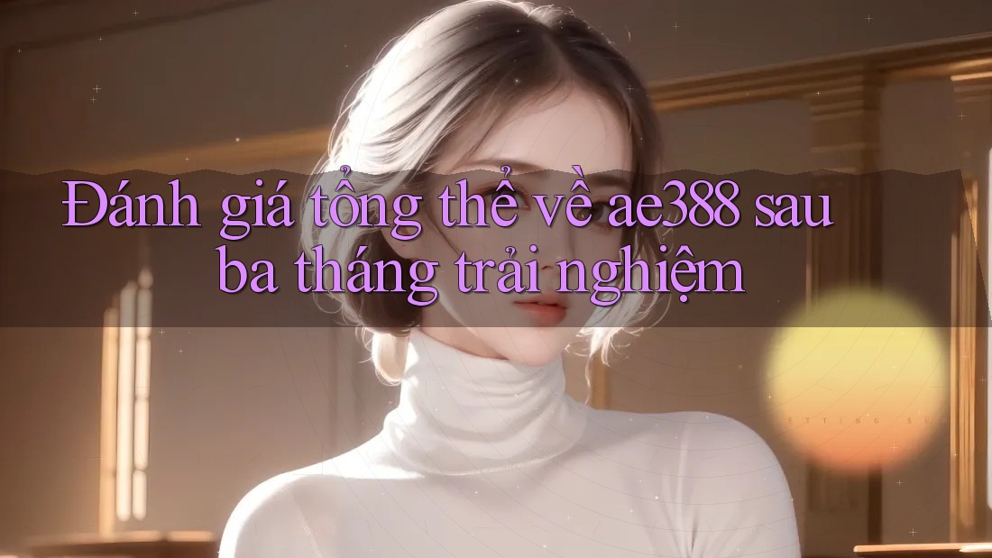 Đánh giá tổng thể về ae388 sau ba tháng trải nghiệm Đánh giá tổng thể về ae388 sau ba tháng trải nghiệm