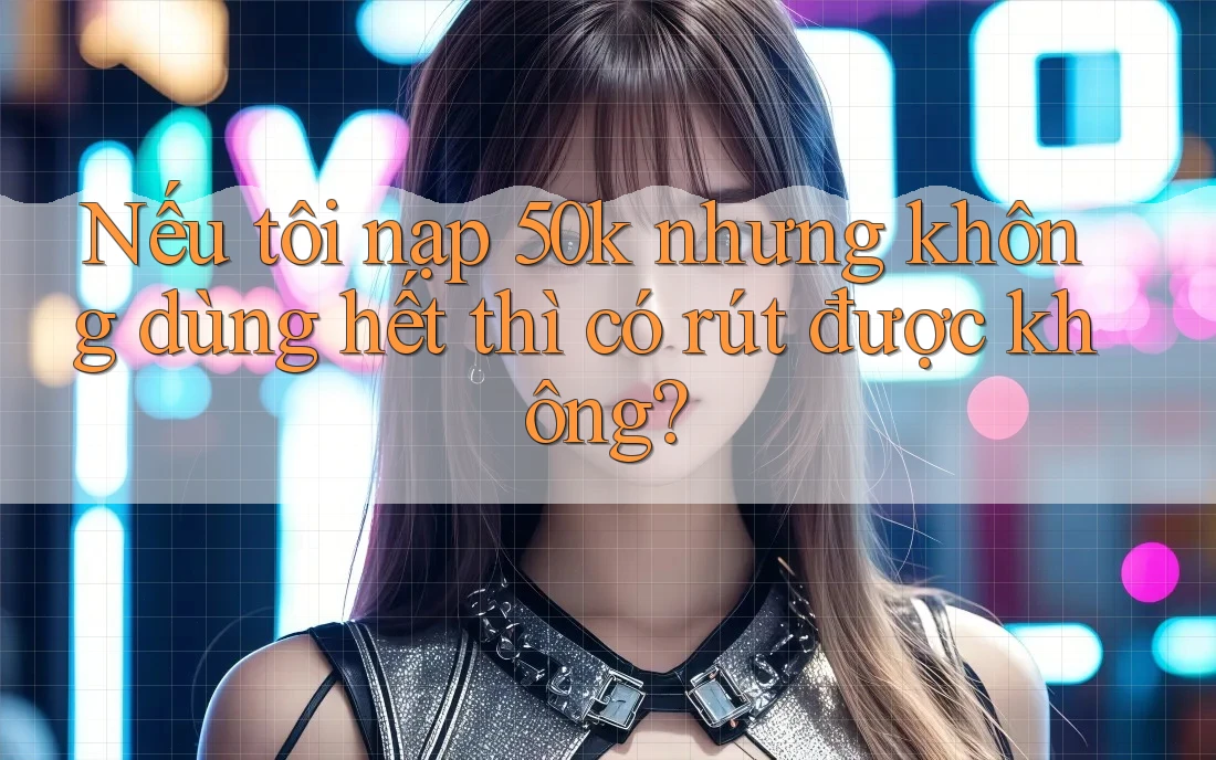 Nếu tôi nạp 50k nhưng không dùng hết thì có rút được không? Nếu tôi nạp 50k nhưng không dùng hết thì có rút được không?