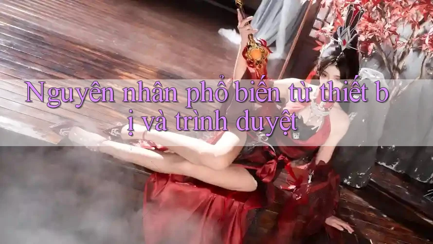 Nguyên nhân phổ biến từ thiết bị và trình duyệt Nguyên nhân phổ biến từ thiết bị và trình duyệt